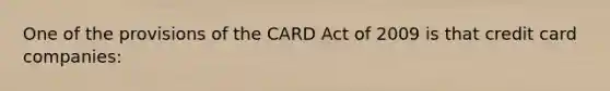 One of the provisions of the CARD Act of 2009 is that credit card companies: