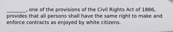 ________, one of the provisions of the Civil Rights Act of 1866, provides that all persons shall have the same right to make and enforce contracts as enjoyed by white citizens.