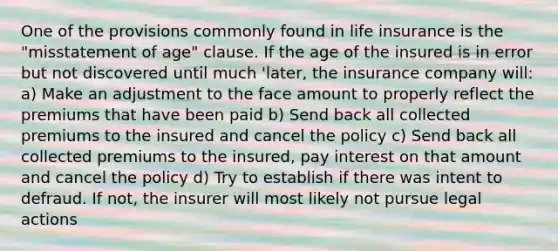 One of the provisions commonly found in life insurance is the "misstatement of age" clause. If the age of the insured is in error but not discovered until much 'later, the insurance company will: a) Make an adjustment to the face amount to properly reflect the premiums that have been paid b) Send back all collected premiums to the insured and cancel the policy c) Send back all collected premiums to the insured, pay interest on that amount and cancel the policy d) Try to establish if there was intent to defraud. If not, the insurer will most likely not pursue legal actions