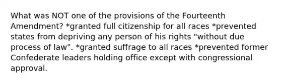 What was NOT one of the provisions of the Fourteenth Amendment? *granted full citizenship for all races *prevented states from depriving any person of his rights "without due process of law". *granted suffrage to all races *prevented former Confederate leaders holding office except with congressional approval.