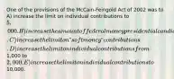 One of the provisions of the McCain-Feingold Act of 2002 was to A) increase the limit on individual contributions to 5,000. B) increase the amount of federal money presidential candidates can spend. C) increase the limit on ʺsoft moneyʺ contributions. D) increase the limit on individual contributions from1,000 to2,000. E) increase the limit on individual contributions to10,000.