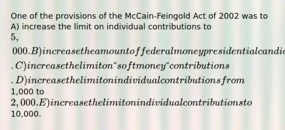 One of the provisions of the McCain-Feingold Act of 2002 was to A) increase the limit on individual contributions to 5,000. B) increase the amount of federal money presidential candidates can spend. C) increase the limit on ʺsoft moneyʺ contributions. D) increase the limit on individual contributions from1,000 to2,000. E) increase the limit on individual contributions to10,000.