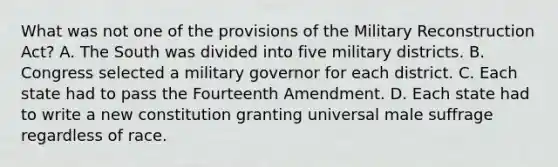 What was not one of the provisions of the Military Reconstruction Act? A. The South was divided into five military districts. B. Congress selected a military governor for each district. C. Each state had to pass the Fourteenth Amendment. D. Each state had to write a new constitution granting universal male suffrage regardless of race.