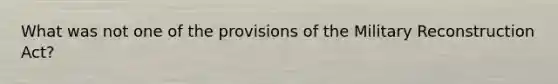 What was not one of the provisions of the Military Reconstruction Act?