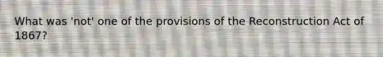 What was 'not' one of the provisions of the Reconstruction Act of 1867?