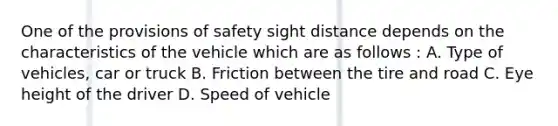 One of the provisions of safety sight distance depends on the characteristics of the vehicle which are as follows : A. Type of vehicles, car or truck B. Friction between the tire and road C. Eye height of the driver D. Speed of vehicle