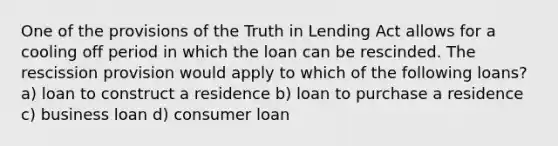 One of the provisions of the Truth in Lending Act allows for a cooling off period in which the loan can be rescinded. The rescission provision would apply to which of the following loans? a) loan to construct a residence b) loan to purchase a residence c) business loan d) consumer loan