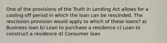 One of the provisions of the Truth in Lending Act allows for a cooling-off period in which the loan can be rescinded. The rescission provision would apply to which of these loans? a) Business loan b) Loan to purchase a residence c) Loan to construct a residence d) Consumer loan