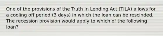 One of the provisions of the Truth In Lending Act (TILA) allows for a cooling off period (3 days) in which the loan can be rescinded. The recession provision would apply to which of the following loan?