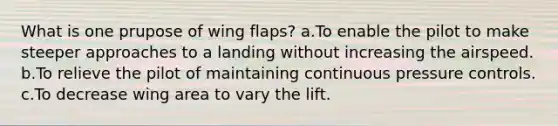 What is one prupose of wing flaps? a.To enable the pilot to make steeper approaches to a landing without increasing the airspeed. b.To relieve the pilot of maintaining continuous pressure controls. c.To decrease wing area to vary the lift.