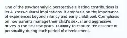 One of the psychoanalytic perspective's lasting contributions is its A. cross-cultural implications. B.emphasis on the importance of experiences beyond infancy and early childhood. C.emphasis on how parents manage their child's sexual and aggressive drives in the first few years. D.ability to capture the essence of personality during each period of development.