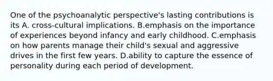 One of the psychoanalytic perspective's lasting contributions is its A. cross-cultural implications. B.emphasis on the importance of experiences beyond infancy and early childhood. C.emphasis on how parents manage their child's sexual and aggressive drives in the first few years. D.ability to capture the essence of personality during each period of development.