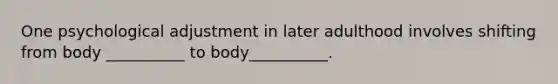 One psychological adjustment in later adulthood involves shifting from body __________ to body__________.