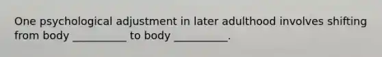 One psychological adjustment in later adulthood involves shifting from body __________ to body __________.