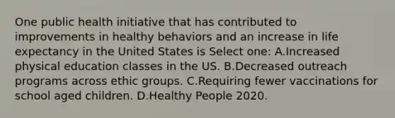 One public health initiative that has contributed to improvements in healthy behaviors and an increase in life expectancy in the United States is Select one: A.Increased physical education classes in the US. B.Decreased outreach programs across ethic groups. C.Requiring fewer vaccinations for school aged children. D.Healthy People 2020.