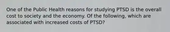 One of the Public Health reasons for studying PTSD is the overall cost to society and the economy. Of the following, which are associated with increased costs of PTSD?