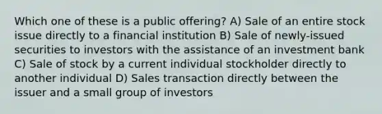 Which one of these is a public offering? A) Sale of an entire stock issue directly to a financial institution B) Sale of newly-issued securities to investors with the assistance of an investment bank C) Sale of stock by a current individual stockholder directly to another individual D) Sales transaction directly between the issuer and a small group of investors