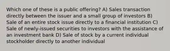 Which one of these is a public offering? A) Sales transaction directly between the issuer and a small group of investors B) Sale of an entire stock issue directly to a financial institution C) Sale of newly-issued securities to investors with the assistance of an investment bank D) Sale of stock by a current individual stockholder directly to another individual