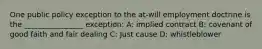 One public policy exception to the at-will employment doctrine is the ________________ exception: A: implied contract B: covenant of good faith and fair dealing C: Just cause D: whistleblower