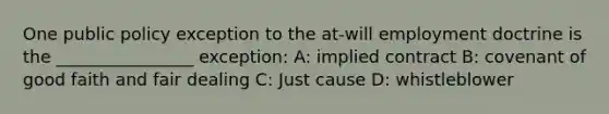 One public policy exception to the at-will employment doctrine is the ________________ exception: A: implied contract B: covenant of good faith and fair dealing C: Just cause D: whistleblower