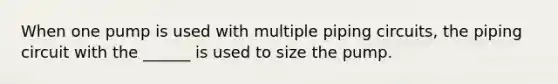 When one pump is used with multiple piping circuits, the piping circuit with the ______ is used to size the pump.