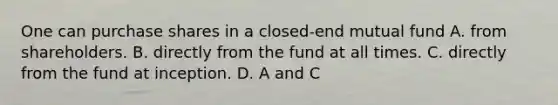 One can purchase shares in a closed-end mutual fund A. from shareholders. B. directly from the fund at all times. C. directly from the fund at inception. D. A and C