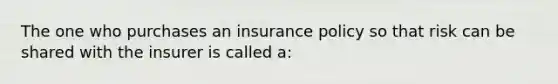 The one who purchases an insurance policy so that risk can be shared with the insurer is called a: