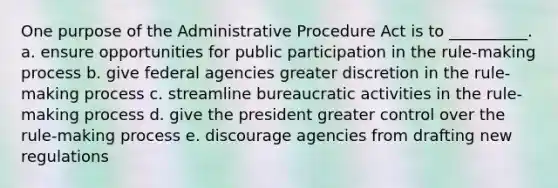 One purpose of the Administrative Procedure Act is to __________. a. ensure opportunities for public participation in the rule-making process b. give federal agencies greater discretion in the rule-making process c. streamline bureaucratic activities in the rule-making process d. give the president greater control over the rule-making process e. discourage agencies from drafting new regulations