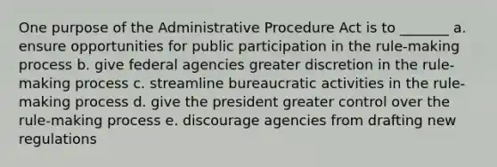 One purpose of the Administrative Procedure Act is to _______ a. ensure opportunities for public participation in the rule-making process b. give federal agencies greater discretion in the rule-making process c. streamline bureaucratic activities in the rule-making process d. give the president greater control over the rule-making process e. discourage agencies from drafting new regulations