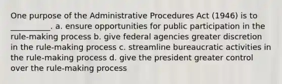 One purpose of the Administrative Procedures Act (1946) is to __________. a. ensure opportunities for public participation in the rule-making process b. give federal agencies greater discretion in the rule-making process c. streamline bureaucratic activities in the rule-making process d. give the president greater control over the rule-making process