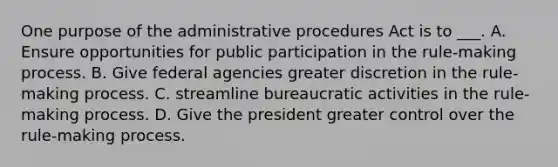 One purpose of the administrative procedures Act is to ___. A. Ensure opportunities for public participation in the rule-making process. B. Give federal agencies greater discretion in the rule-making process. C. streamline bureaucratic activities in the rule-making process. D. Give the president greater control over the rule-making process.