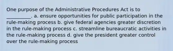 One purpose of the Administrative Procedures Act is to __________. a. ensure opportunities for public participation in the rule-making process b. give federal agencies greater discretion in the rule-making process c. streamline bureaucratic activities in the rule-making process d. give the president greater control over the rule-making process