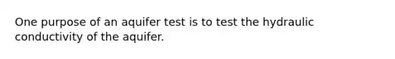One purpose of an aquifer test is to test the hydraulic conductivity of the aquifer.