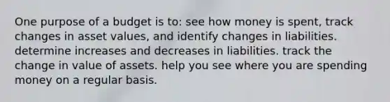 One purpose of a budget is to: see how money is spent, track changes in asset values, and identify changes in liabilities. determine increases and decreases in liabilities. track the change in value of assets. help you see where you are spending money on a regular basis.