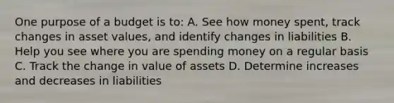 One purpose of a budget is to: A. See how money spent, track changes in asset values, and identify changes in liabilities B. Help you see where you are spending money on a regular basis C. Track the change in value of assets D. Determine increases and decreases in liabilities