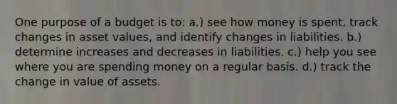 One purpose of a budget is to: a.) see how money is spent, track changes in asset values, and identify changes in liabilities. b.) determine increases and decreases in liabilities. c.) help you see where you are spending money on a regular basis. d.) track the change in value of assets.