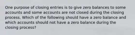 One purpose of closing entries is to give zero balances to some accounts and some accounts are not closed during the closing process. Which of the following should have a zero balance and which accounts should not have a zero balance during the closing process?