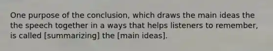 One purpose of the conclusion, which draws the main ideas the the speech together in a ways that helps listeners to remember, is called [summarizing] the [main ideas].