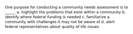 One purpose for conducting a community needs assessment is to _____. a. highlight the problems that exist within a community b. identify where federal funding is needed c. familiarize a community with challenges it may not be aware of d. alert federal representatives about quality of life issues