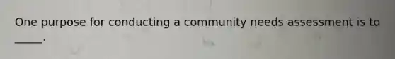 One purpose for conducting a community needs assessment is to _____.