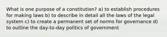 What is one purpose of a constitution? a) to establish procedures for making laws b) to describe in detail all the laws of the legal system c) to create a permanent set of norms for governance d) to outline the day-to-day politics of government