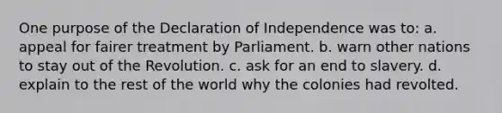 One purpose of the Declaration of Independence was to: a. appeal for fairer treatment by Parliament. b. warn other nations to stay out of the Revolution. c. ask for an end to slavery. d. explain to the rest of the world why the colonies had revolted.