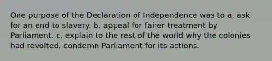 One purpose of the Declaration of Independence was to a. ask for an end to slavery. b. appeal for fairer treatment by Parliament. c. explain to the rest of the world why the colonies had revolted. condemn Parliament for its actions.