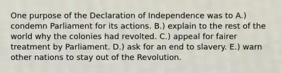 One purpose of the Declaration of Independence was to A.) condemn Parliament for its actions. B.) explain to the rest of the world why the colonies had revolted. C.) appeal for fairer treatment by Parliament. D.) ask for an end to slavery. E.) warn other nations to stay out of the Revolution.