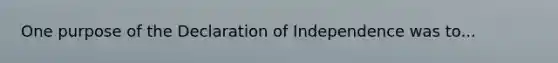 One purpose of the Declaration of Independence was to...