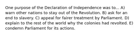 One purpose of the Declaration of Independence was to... A) warn other nations to stay out of the Revolution. B) ask for an end to slavery. C) appeal for fairer treatment by Parliament. D) explain to the rest of the world why the colonies had revolted. E) condemn Parliament for its actions.