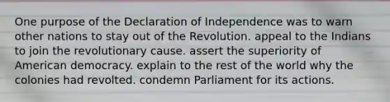 One purpose of the Declaration of Independence was to warn other nations to stay out of the Revolution. appeal to the Indians to join the revolutionary cause. assert the superiority of American democracy. explain to the rest of the world why the colonies had revolted. condemn Parliament for its actions.