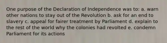 One purpose of the Declaration of Independence was to: a. warn other nations to stay out of the Revolution b. ask for an end to slavery c. appeal for fairer treatment by Parliament d. explain to the rest of the world why the colonies had revolted e. condemn Parliament for its actions