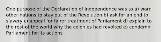 One purpose of the Declaration of Independence was to a) warn other nations to stay out of the Revolution b) ask for an end to slavery c) appeal for fairer treatment of Parliament d) explain to the rest of the world why the colonies had revolted e) condemn Parliament for its actions