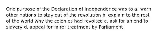 One purpose of the Declaration of Independence was to a. warn other nations to stay out of the revolution b. explain to the rest of the world why the colonies had revolted c. ask for an end to slavery d. appeal for fairer treatment by Parliament